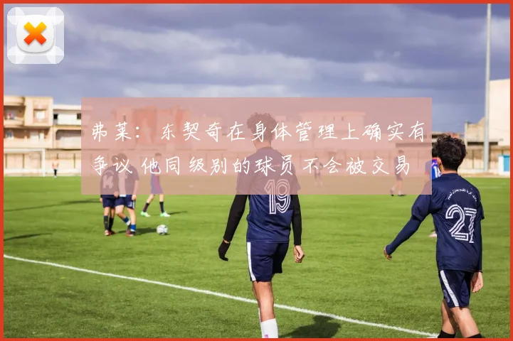 弗莱：东契奇在身体管理上确实有争议 他同级别的球员不会被交易